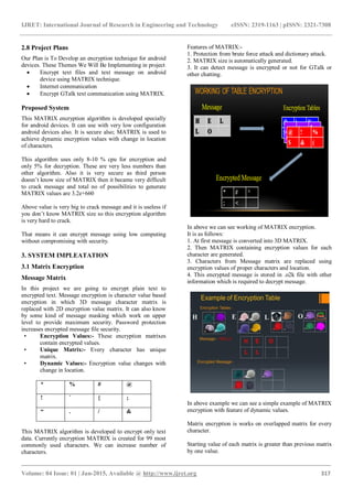 IJRET: International Journal of Research in Engineering and Technology eISSN: 2319-1163 | pISSN: 2321-7308
_______________________________________________________________________________________
Volume: 04 Issue: 01 | Jan-2015, Available @ http://www.ijret.org 317
2.8 Project Plans
Our Plan is To Develop an encryption technique for android
devices. These Themes We Will Be Implementing in project
 Encrypt text files and text message on android
device using MATRIX technique.
 Internet communication
 Encrypt GTalk text communication using MATRIX.
Proposed System
This MATRIX encryption algorithm is developed specially
for android devices. It can use with very low configuration
android devices also. It is secure also; MATRIX is used to
achieve dynamic encryption values with change in location
of characters.
This algorithm uses only 8-10 % cpu for encryption and
only 5% for decryption. These are very less numbers than
other algorithm. Also it is very secure as third person
doesn’t know size of MATRIX then it became very difficult
to crack message and total no of possibilities to generate
MATRIX values are 3.2e+660
Above value is very big to crack message and it is useless if
you don’t know MATRIX size so this encryption algorithm
is very hard to crack.
That means it can encrypt message using low computing
without compromising with security.
3. SYSTEM IMPLEATATION
3.1 Matrix Encryption
Message Matrix
In this project we are going to encrypt plain text to
encrypted text. Message encryption is character value based
encryption in which 3D message character matrix is
replaced with 2D encryption value matrix. It can also know
by some kind of message masking which work on upper
level to provide maximum security. Password protection
increases encrypted message file security.
• Encryption Values:- These encryption matrixes
contain encrypted values.
• Unique Matrix:- Every character has unique
matrix.
• Dynamic Values:- Encryption value changes with
change in location.
* % # @
! ` { ;
“ . / &
This MATRIX algorithm is developed to encrypt only text
data. Currently encryption MATRIX is created for 99 most
commonly used characters. We can increase number of
characters.
Features of MATRIX:-
1. Protection from brute force attack and dictionary attack.
2. MATRIX size is automatically generated.
3. It can detect message is encrypted or not for GTalk or
other chatting.
In above we can see working of MATRIX encryption.
It is as follows:
1. At first message is converted into 3D MATRIX.
2. Then MATRIX containing encryption values for each
character are generated.
3. Characters from Message matrix are replaced using
encryption values of proper characters and location.
4. This encrypted message is stored in .o2k file with other
information which is required to decrypt message.
In above example we can see a simple example of MATRIX
encryption with feature of dynamic values.
Matrix encryption is works on overlapped matrix for every
character.
Starting value of each matrix is greater than previous matrix
by one value.
 