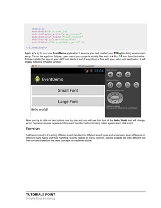 TUTORIALS POINT
Simply Easy Learning
<TextView
android:id="@+id/text_id"
android:layout_width="wrap_content"
android:layout_height="wrap_content"
android:capitalize="characters"
android:text="@string/hello_world" />
</LinearLayout>
Again let's try to run your EventDemo application. I assume you had created your AVD while doing environment
setup. To run the app from Eclipse, open one of your project's activity files and click Run icon from the toolbar.
Eclipse installs the app on your AVD and starts it and if everything is fine with your setup and application, it will
display following Emulator window:
Now you try to click on two buttons one by one and you will see that font of the Hello World text will change,
which happens because registered click event handler method is being called against each click event.
Exercise:
I will recommend to try writing different event handlers for different event types and understand exact difference in
different event types and their handling. Events related to menu, spinner, pickers widgets are little different but
they are also based on the same concepts as explained above.
 
