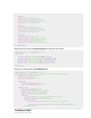 TUTORIALS POINT
Simply Easy Learning
<Button
android:id="@+id/button_s"
style="@style/CustomButtonStyle"
android:text="@string/button_small"
android:onClick="doSmall"/>
<Button
android:id="@+id/button_l"
style="@style/CustomButtonStyle"
android:text="@string/button_large"
android:onClick="doLarge"/>
<TextView
android:id="@+id/text_id"
android:layout_width="wrap_content"
android:layout_height="wrap_content"
android:capitalize="characters"
android:text="@string/hello_world" />
</LinearLayout>
Following will be the content of res/values/strings.xml to define two new constants:
<?xml version="1.0" encoding="utf-8"?>
<resources>
<string name="app_name">StyleDemo</string>
<string name="action_settings">Settings</string>
<string name="hello_world">Hello world!</string>
<string name="button_small">Small Font</string>
<string name="button_large">Large Font</string>
</resources>
Following is the default content of AndroidManifest.xml:
<?xml version="1.0" encoding="utf-8"?>
<manifest xmlns:android="http://schemas.android.com/apk/res/android"
package="com.example.guidemo"
android:versionCode="1"
android:versionName="1.0" >
<uses-sdk
android:minSdkVersion="8"
android:targetSdkVersion="17" />
<application
android:allowBackup="true"
android:icon="@drawable/ic_launcher"
android:label="@string/app_name"
android:theme="@style/AppTheme" >
<activity
android:name="com.example.guidemo.MainActivity"
android:label="@string/app_name" >
<intent-filter>
<action android:name="android.intent.action.MAIN" />
<category android:name="android.intent.category.LAUNCHER" />
</intent-filter>
 