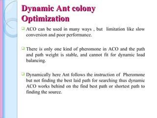 Dynamic Ant colonyDynamic Ant colony
OptimizationOptimization
 ACO can be used in many ways , but limitation like slow
conversion and poor performance.
 There is only one kind of pheromone in ACO and the path
and path weight is stable, and cannot fit for dynamic load
balancing.
 Dynamically here Ant follows the instruction of Pheromone
but not finding the best laid path for searching thus dynamic
ACO works behind on the find best path or shortest path to
finding the source.
 