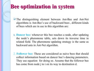 Bee optimization in systemBee optimization in system
 The distinguishing element between Ant-Bee and Ant-Net
algorithms is Ant-Bee’s use of backward bees , different kinds
of bees which are in use in this algorithm are:
1. Dancer bee: whenever this bee reaches a node, after updating
the node’s pheromone table, sets down its traverse time in
related field. The pheromone updating strategy is the same as
backward ants in Ant-Net algorithm.
2. Follower bee: These are considered as naive bees that should
collect information based on dancer bee’s dancing parameters.
They use equation for doing so. Assume that the follower bee
has come from node j to i on its way to destination d.
 