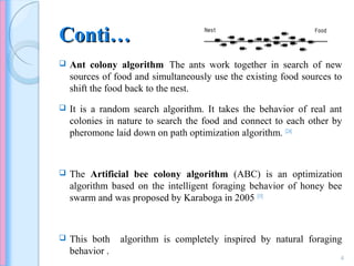 Conti…Conti…
 Ant colony algorithm:
The ants work together in search of new
sources of food and simultaneously use the existing food sources to
shift the food back to the nest.
 It is a random search algorithm. It takes the behavior of real ant
colonies in nature to search the food and connect to each other by
pheromone laid down on path optimization algorithm. [2,6]
 The Artificial bee colony algorithm (ABC) is an optimization
algorithm based on the intelligent foraging behavior of honey bee
swarm and was proposed by Karaboga in 2005 [15].
 This both algorithm is completely inspired by natural foraging
behavior .
4
 