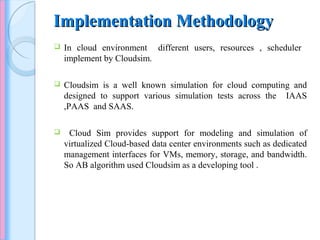 Implementation MethodologyImplementation Methodology
 In cloud environment different users, resources , scheduler
implement by Cloudsim.
 Cloudsim is a well known simulation for cloud computing and
designed to support various simulation tests across the IAAS
,PAAS and SAAS.
 Cloud Sim provides support for modeling and simulation of
virtualized Cloud-based data center environments such as dedicated
management interfaces for VMs, memory, storage, and bandwidth.
So AB algorithm used Cloudsim as a developing tool .
 