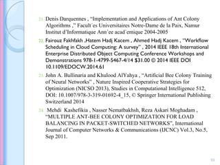 21. Denis Darquennes , “Implementation and Applications of Ant Colony
Algorithms ,” Facult´es Universitaires Notre-Dame de la Paix, Namur
Institut d’Informatique Ann´ee acad´emique 2004-2005
22. Fairouz Fakhfakh ,Hatem Hadj Kacem , Ahmed Hadj Kacem , “Workﬂow
Scheduling in Cloud Computing: A survey” , 2014 IEEE 18th International
Enterprise Distributed Object Computing Conference Workshops and
Demonstrations 978-1-4799-5467-4/14 $31.00 © 2014 IEEE DOI
10.1109/EDOCW.2014.61
23. John A. Bullinaria and Khulood AlYahya , “Artiﬁcial Bee Colony Training
of Neural Networks” , Nature Inspired Cooperative Strategies for
Optimization (NICSO 2013), Studies in Computational Intelligence 512,
DOI: 10.1007/978-3-319-01692-4_15, © Springer International Publishing
Switzerland 2014
24. Mehdi Kashefikia , Nasser Nematbakhsh, Reza Askari Moghadam ,
“MULTIPLE ANT-BEE COLONY OPTIMIZATION FOR LOAD
BALANCING IN PACKET-SWITCHED NETWORKS”, International
Journal of Computer Networks & Communications (IJCNC) Vol.3, No.5,
Sep 2011.
53
 