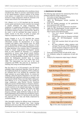 IJRET: International Journal of Research in Engineering and Technology eISSN: 2319-1163 | pISSN: 2321-7308
_______________________________________________________________________________________
Volume: 04 Issue: 02 | Feb-2015, Available @ http://www.ijret.org 95
characterized by their membership in the smoothness classes
considered here. Based on previous experimental research
on the spatial-frequency intensity response of the human
visual system, it is argued that in most instances the error
incurred in image compression should be measured in the
integral sense instead of the mean-square sense.
G.K. Kharate et al. in [16] described that the presently
wavelet packet and discrete wavelet transform has emerged
as popular techniques for image compression. The
comparison of compression performance of Biorthogonal,
Daubechies, Coiflets and other wavelets along with results
for different frequency images is presented here. Based on
the result, it can be concluded that proper selection of
mother wavelet on the basis of nature of images and
improves compression ratio and quality remarkably.
Sanjeev Pragada et at. in [17] described that current
denoising techniques which are used in the classical
orthonormal wavelets for decomposition of an image
corrupted with additive white Gaussian noise. For which
various thresholding strategies are built. Because of their
poor performance the use of available biorthogonal wavelets
in image denoising is less common. Here it is presented a
method to design image-matched biorthogonal wavelet
based on their potential for denoising. It is conducted
experiments on various image datasets namely Satellite,
Natural and Medical images with the designed wavelets
using two existing thresholding strategies. Here in the every
dataset the biorthogonal wavelets show an average
improvement of 35% in MSE for low SNR values (0 to
18db). This improvement was also seen in the visual
comparison and PSNR. This point has an importance of
matching when using wavelet-based denoising.
Han Sae Song et al. in [18] presented a new DCT-based
embedded image compression algorithm. From the ones in
the neighbouring blocks the magnitudes of DCT coefficients
are estimated and in the encoding the coefficients with
larger estimates are given higher priority. As contexts for
arithmetic coding this priority information is also used. This
method finds more significant coefficients as compare to the
conventional methods. Hence it provides higher coding gain.
Sunil Malviya et al. in [19] proposed a new scheme for
image compression using Discrete Wavelet Transform
taking into account sub-band features in frequency domains.
This method involves two steps firstly a two levels discrete
wavelet transforms on the selected input image. The original
images is decomposed at different 8x8 blocks and apply
Walsh-Wavelet Transform on each block of the low
frequency sub-band. Apply Arithmetic Coding on each sub-
band independently after dividing each sub-band by a factor.
Transform each block from LL2 and then divide each block
8x8 separated into DC value and finally compressed by
Arithmetic coding.
After thoroughly studying the different image compression
algorithms have been presented here, some missing
techniques come in my mind. This can be filled up by DCT-
Biorthogonal wavelet transform using arithmetic coding.
3. PROPOSED METHOD
The following steps represent the summarizing form of our
proposed method for image compression:
1. First select an input image from database.
2. Divide the image into 8x8 blocks.
3. Apply the Biorthogonal wavelet transform for
compression.
4. From the standard parameter set the quantization
factor parameters QF1 and QF2.
5. From the range 1-10 set the compression ratio factor.
6. Apply the DCT-Biorthogonal wavelet transform and
then use the arithmetic coding for compression.
Step 6 consists of the following steps:
i. Two level discrete Biorthogonal wavelet
transform.
ii. On each block of the low frequency sub-band
apply 2D DCT-Biorthogonal wavelet
transform.
iii. From each transform block 8x8 split all the
vlues.
iv. By using arithmetic coding compress each
sub-band. The first part of DCT-Biorthogonal
wavelet transform compression steps for high
frequency, domains and then second part of it
for low frequency.
7. From each transform block 8x8 split all DC values.
8. Use Arithmetic coding for compression of each sub-
band.
9. Finally by the compression output image is obtained.
Fig -1: Flow chart of proposed method
 
