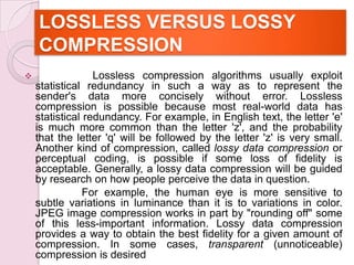 LOSSLESS VERSUS LOSSY
COMPRESSION
 Lossless compression algorithms usually exploit
statistical redundancy in such a way as to represent the
sender's data more concisely without error. Lossless
compression is possible because most real-world data has
statistical redundancy. For example, in English text, the letter 'e'
is much more common than the letter 'z', and the probability
that the letter 'q' will be followed by the letter 'z' is very small.
Another kind of compression, called lossy data compression or
perceptual coding, is possible if some loss of fidelity is
acceptable. Generally, a lossy data compression will be guided
by research on how people perceive the data in question.
For example, the human eye is more sensitive to
subtle variations in luminance than it is to variations in color.
JPEG image compression works in part by "rounding off" some
of this less-important information. Lossy data compression
provides a way to obtain the best fidelity for a given amount of
compression. In some cases, transparent (unnoticeable)
compression is desired
 