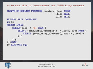 Using PostgreSQL
with Bibliographic Data
–- We want this to "concatenate" our JSONB Array contents
CREATE OR REPLACE FUNCTION json2arr(_json JSONB,
_1lev TEXT,
_2lev TEXT)
RETURNS TEXT IMMUTABLE
AS $$
SELECT ARRAY(
SELECT elem -> 'a' FROM (
SELECT jsonb_array_elements(e -> _2lev) elem FROM (
SELECT jsonb_array_elements(_json -> _1lev) e
) f
) g
)::TEXT
$$ LANGUAGE SQL
 