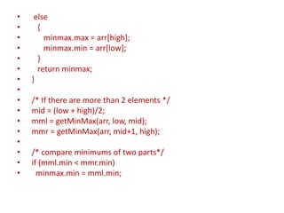 • else
• {
• minmax.max = arr[high];
• minmax.min = arr[low];
• }
• return minmax;
• }
•
• /* If there are more than 2 elements */
• mid = (low + high)/2;
• mml = getMinMax(arr, low, mid);
• mmr = getMinMax(arr, mid+1, high);
•
• /* compare minimums of two parts*/
• if (mml.min < mmr.min)
• minmax.min = mml.min;
 
