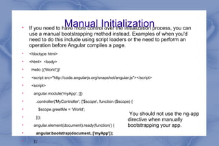 Manual Initialization
If you need to have more control over the initialization process, you can
use a manual bootstrapping method instead. Examples of when you'd
need to do this include using script loaders or the need to perform an
operation before Angular compiles a page.

<!doctype html>

<html> <body>

Hello {{'World'}}!

<script src="http://code.angularjs.org/snapshot/angular.js"></script>

<script>

angular.module('myApp', [])

.controller('MyController', ['$scope', function ($scope) {

$scope.greetMe = 'World';

}]);

angular.element(document).ready(function() {

angular.bootstrap(document, ['myApp']);

});
You should not use the ng-app
directive when manually
bootstrapping your app.
 