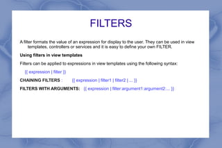 FILTERS
A filter formats the value of an expression for display to the user. They can be used in view
templates, controllers or services and it is easy to define your own FILTER.
Using filters in view templates
Filters can be applied to expressions in view templates using the following syntax:
{{ expression | filter }}
CHAINING FILTERS : {{ expression | filter1 | filter2 | ... }}
FILTERS WITH ARGUMENTS: {{ expression | filter:argument1:argument2:... }}
 