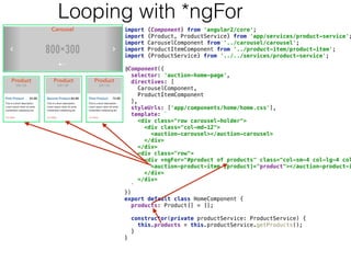 import {Component} from 'angular2/core'; 
import {Product, ProductService} from 'app/services/product-service';
import CarouselComponent from '../carousel/carousel'; 
import ProductItemComponent from '../product-item/product-item'; 
import {ProductService} from '../../services/product-service'; 
 
@Component({ 
selector: 'auction-home-page', 
directives: [ 
CarouselComponent, 
ProductItemComponent 
], 
styleUrls: ['app/components/home/home.css'], 
template: ` 
<div class="row carousel-holder"> 
<div class="col-md-12"> 
<auction-carousel></auction-carousel> 
</div> 
</div> 
<div class="row"> 
<div *ngFor="#product of products" class="col-sm-4 col-lg-4 col
<auction-product-item [product]="product"></auction-product-i
</div> 
</div> 
` 
}) 
export default class HomeComponent { 
products: Product[] = []; 
 
constructor(private productService: ProductService) { 
this.products = this.productService.getProducts(); 
} 
} 
Looping with *ngFor
 