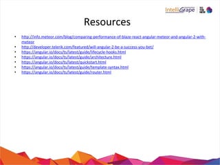 Resources
• http://info.meteor.com/blog/comparing-performance-of-blaze-react-angular-meteor-and-angular-2-with-
meteor
• http://developer.telerik.com/featured/will-angular-2-be-a-success-you-bet/
• https://angular.io/docs/ts/latest/guide/lifecycle-hooks.html
• https://angular.io/docs/ts/latest/guide/architecture.html
• https://angular.io/docs/ts/latest/quickstart.html
• https://angular.io/docs/ts/latest/guide/template-syntax.html
• https://angular.io/docs/ts/latest/guide/router.html
 