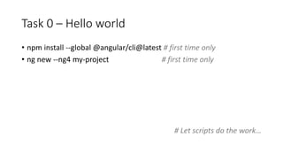 Task 0 – Hello world
• npm install --global @angular/cli@latest # first time only
• ng new --ng4 my-project # first time only
# Let scripts do the work…
 