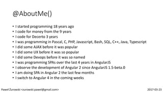 @AboutMe()
• I started programming 18 years ago
• I code for money from the 9 years
• I code for Decerto 3 years
• I was programming in Pascal, C, PHP, Javascript, Bash, SQL, C++, Java, Typescript
• I did some AJAX before it was popular
• I did some UX before it was so popular
• I did some Devops before it was so named
• I was programming SPAs over the last 4 years in AngularJS
• I observe the development of Angular 2 since AngularJS 1.5-beta.0
• I am doing SPA in Angular 2 the last few months
• I switch to Angular 4 in the coming weeks
Paweł Żurowski <zurowski.pawel@gmail.com> 2017-03-23
 