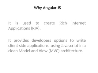 Why Angular JS
It is used to create Rich Internet
Applications (RIA).
It provides developers options to write
client side applications using Javascript in a
clean Model and View (MVC) architecture.
 