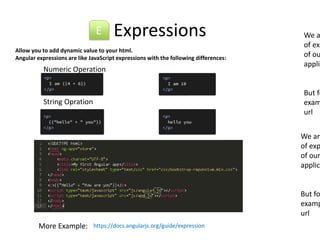 Expressions 
E We are of expression of our application. 
Allow you to add dynamic value to your html. 
Angular expressions are like JavaScript expressions with the following differences: 
Numeric Operation 
String Opration 
More Example: https://docs.angularjs.org/guide/expression 
But for example url 
We are of expression of our application. 
But for example url 
 