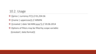 10.2. Usage
 {{price | currency:'€'}} // €1,234.56
 {{name | uppercase}} // ARMIN
 {{created | date:'dd.MM.yyyy'}} // 20.06.2014
 Options of filters may be filled by scope variable:
{{created | date:format}}
 