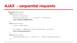 AJAX - sequential requests
$http.get(PRICELIST_URL)
.then(function (data) {
pricelist = data['data'];
console.log('AFTER CALL 1 __ ' + pricelist + '(pricelist)');
return $http.get(CURRENCY_URL);
})
.then(function (data) {
currency = data['data'];
var actualUrl = TARIFFS_URL.replace('{priceListId}', pricelist);
return $http.get(actualUrl);
})
.then(function (data){
console.log('AFTER CALL 3 __ (tariffs) n' + JSON.stringify(data['data']));
});
 