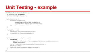 Unit Testing - example
describe('testPaymentService', function () {
var paymentService, $httpBackend;
beforeEach(module('globalServices'));
beforeEach(function () {
inject(function($injector){
$httpBackend = $injector.get('$httpBackend');
paymentService = $injector.get('paymentService');
});
});
afterEach(function() {
$httpBackend.verifyNoOutstandingExpectation();
$httpBackend.verifyNoOutstandingRequest();
});
it('should check mastercard', function () {
$httpBackend
.when('GET', REST_API_URL + '/services/payment/validateCreditCard/5105105105105100')
.respond('MASTERCARD');
var res = paymentService.validateCardNumber('5105105105105100');
$httpBackend.flush();
expect(res.$$state.value.data).toEqual('MASTERCARD');
});
});
 