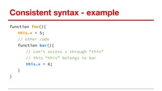 Consistent syntax - example
function foo(){
this.x = 5;
// other code
function bar(){
// can’t access x through “this”
// this “this” belongs to bar
this.x = 6;
}
}
 