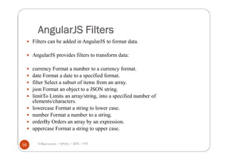 AngularJS Filters
 Filters can be added in AngularJS to format data.
 AngularJS provides filters to transform data:
 currency Format a number to a currency format.
 date Format a date to a specified format.
 filter Select a subset of items from an array.
 json Format an object to a JSON string.
 limitTo Limits an array/string, into a specified number of
elements/characters.
 lowercase Format a string to lower case.
 number Format a number to a string.
 orderBy Orders an array by an expression.
 uppercase Format a string to upper case.
V.Mareeswari / AP(Sr) / SITE /VIT56
 