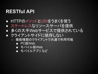 RESTful API
● HTTPのメソッドとURIをうまくを使う
● ステートレスなリソースサーバを提供
● 多くの大手Webサービスで提供されている
● クライアントサイドに依存しない
○ 複数種類のクライアントで共通で利用可能
■ PC版Web
■ モバイル版Web
■ モバイルアプリ など
 