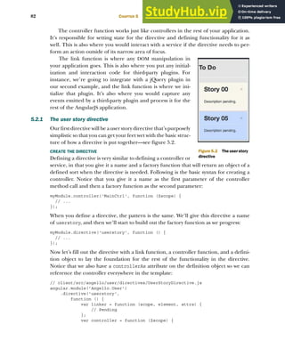 82 CHAPTER 5 Directives
The controller function works just like controllers in the rest of your application.
It’s responsible for setting state for the directive and defining functionality for it as
well. This is also where you would interact with a service if the directive needs to per-
form an action outside of its narrow area of focus.
The link function is where any DOM manipulation in
your application goes. This is also where you put any initial-
ization and interaction code for third-party plugins. For
instance, we’re going to integrate with a jQuery plugin in
our second example, and the link function is where we ini-
tialize that plugin. It’s also where you would capture any
events emitted by a third-party plugin and process it for the
rest of the AngularJS application.
5.2.1 The user story directive
Our first directive will be a user story directive that’s purposely
simplistic so that you can get your feet wet with the basic struc-
ture of how a directive is put together—see figure 5.2.
CREATE THE DIRECTIVE
Defining a directive is very similar to defining a controller or
service, in that you give it a name and a factory function that will return an object of a
defined sort when the directive is needed. Following is the basic syntax for creating a
controller. Notice that you give it a name as the first parameter of the controller
method call and then a factory function as the second parameter:
myModule.controller('MainCtrl', function ($scope) {
// ...
});
When you define a directive, the pattern is the same. We’ll give this directive a name
of userstory, and then we’ll start to build out the factory function as we progress:
myModule.directive('userstory', function () {
// ...
});
Now let’s fill out the directive with a link function, a controller function, and a defini-
tion object to lay the foundation for the rest of the functionality in the directive.
Notice that we also have a controllerAs attribute on the definition object so we can
reference the controller everywhere in the template:
// client/src/angello/user/directives/UserStoryDirective.js
angular.module('Angello.User')
.directive('userstory',
function () {
var linker = function (scope, element, attrs) {
// Pending
};
var controller = function ($scope) {
Figure 5.2 The user story
directive
Licensed to Mark Watson <nordickan@gmail.com>
 