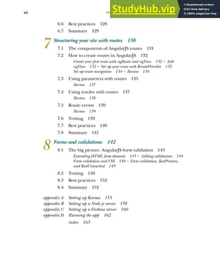 CONTENTS
xii
6.6 Best practices 128
6.7 Summary 129
7 Structuring your site with routes 130
7.1 The components of AngularJS routes 131
7.2 How to create routes in AngularJS 132
Create your first route with ngRoute and ngView 132 ■
Add
ngView 132 ■
Set up your route with $routeProvider 132
Set up route navigation 134 ■
Review 134
7.3 Using parameters with routes 135
Review 137
7.4 Using resolve with routes 137
Review 138
7.5 Route events 139
Review 139
7.6 Testing 139
7.7 Best practices 140
7.8 Summary 141
8 Forms and validations 142
8.1 The big picture: AngularJS form validation 143
Extending HTML form elements 143 ■
Adding validations 144
Form validation and CSS 148 ■
Form validation, $setPristine,
and $setUntouched 149
8.2 Testing 149
8.3 Best practices 152
8.4 Summary 152
appendix A Setting up Karma 153
appendix B Setting up a Node.js server 158
appendix C Setting up a Firebase server 160
appendix D Running the app 162
index 163
Licensed to Mark Watson <nordickan@gmail.com>
 
