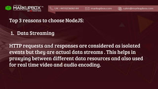 Top 3 reasons to choose NodeJS:
1. Data Streaming
HTTP requests and responses are considered as isolated
events but they are actual data streams . This helps in
proxying between different data resources and also used
for real time video and audio encoding.
 