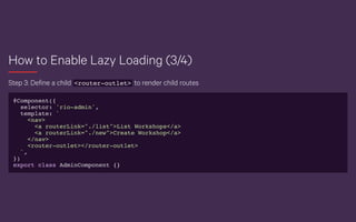 How to Enable Lazy Loading (3/4)
Step 3: Define a child <router-outlet> to render child routes
@Component({
selector: 'rio-admin',
template: `
<nav>
<a routerLink="./list">List Workshops</a>
<a routerLink="./new">Create Workshop</a>
</nav>
<router-outlet></router-outlet>
`,
})
export class AdminComponent {}
 