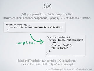 JSX
function	render()	{	
		return	React.createElement(	
				"div",	
				{	color:	"red"	},	
				"Hello	World"	
		);	
}
	function	render()	{	
				return	<div	color="red">Hello	World</div>;	
		}
JSX just provides syntactic sugar for the
React.createElement(component,	props,	...children) function.
Babel andTypeScript can compile JSX to JavaScript.
Try it in the Babel REPL: https://babeljs.io/repl/
compilation
https://facebook.github.io/react/docs/jsx-in-depth.html
 