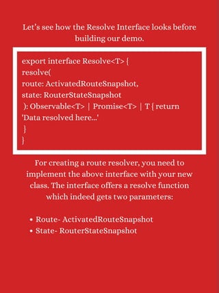 Route- ActivatedRouteSnapshot
State- RouterStateSnapshot
Let’s see how the Resolve Interface looks before
building our demo.
export interface Resolve<T> {
resolve(
route: ActivatedRouteSnapshot,
state: RouterStateSnapshot
): Observable<T> | Promise<T> | T { return
'Data resolved here...'
}
}
For creating a route resolver, you need to
implement the above interface with your new
class. The interface offers a resolve function
which indeed gets two parameters:
 