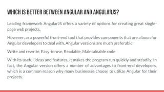 Which is Better Between Angular and AngularJS?
Leading framework AngularJS offers a variety of options for creating great single-
page web projects.
However, as a powerful front-end tool that provides components that are a boon for
Angular developers to deal with, Angular versions are much preferable:
Write and rewrite, Easy-to-use, Readable, Maintainable code
With its useful ideas and features, it makes the program run quickly and steadily. In
fact, the Angular version offers a number of advantages to front-end developers,
which is a common reason why many businesses choose to utilize Angular for their
projects.
 