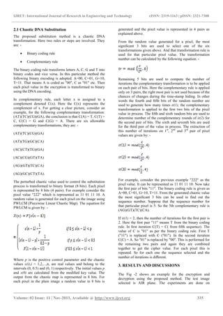 IJRET: International Journal of Research in Engineering and Technology eISSN: 2319-1163 | pISSN: 2321-7308
_______________________________________________________________________________________
Volume: 02 Issue: 11 | Nov-2013, Available @ http://www.ijret.org 335
2.1 Chaotic DNA Substitution
The proposed substitution method is a chaotic DNA
transformation. Here two rules or steps are involved. They
are: -
• Binary coding rule
• Complementary rule
The binary coding rule transforms letters A, C, G and T into
binary codes and vice versa. In this particular method the
following binary encoding is adopted. A=00, C=01, G=10,
T=11. That means A is coded as "00", C as "01" etc. Then
each pixel value in the encryption is transformed to binary
using the DNA encoding.
In complementary rule, each letter x is assigned to a
complement denoted C(x). Here the C(x) represents the
complement of x. For getting a clear picture, consider an
example, for the following complementary transformation:
(AT)(TC)(CG)(GA), the conclusion is that C(A) = T, C(T) =
C, C(C) = G and C(G) = A. There are six allowable
complementary transformations, they are: -
(AT)(TC)(CG)(GA)
(AT)(TG)(GC)(CA)
(AC)(CT)(TG)(GA)
(AC)(CG)(GT)(TA)
(AG)(GT)(TC)(CA)
(AG)(GC)(CT)(TA).
The perturbed chaotic value used to control the substitution
process is transformed to binary format (8 bits). Each pixel
is represented by 8 bits (4 pairs). For example consider the
pixel value "222" which is represented as 11 01 11 10. A
random value is generated for each pixel on the image using
PWLCM (Piecewise Linear Chaotic Map). The equation for
PWLCM is given by: -
Where p is the positive control parameter and the chaotic
values x(i),i = 1,2,...,n, are real values and belong to the
intervals (0, 0.5) and (0, 1) respectively. The initial values p
and x(0) are calculated from the modiﬁed key value. The
output from the chaotic map is represented in 8 bits. For
each pixel in the plain image a random value in 8 bits is
generated and the pixel value is represented in 4 pairs as
explained above.
From the random value generated for a pixel, the most
signiﬁcant 3 bits are used to select one of the six
transformations given above. And that transformation rule is
used for that particular pixel value. The transformation
number can be calculated by the following equation: -
Remaining 5 bits are used to compute the number of
iterations the complementary transformation is to be applied
on each pair of bits. Here the complementary rule is applied
only on 3 pairs, the right most pair is not used because of the
chances of changes during the time-stamp hiding. In other
words the fourth and ﬁfth bits of the random number are
used to generate how many times it(1), the complementary
transformation is applied to the ﬁrst two bits of the pixel
value in process. The ﬁfth and sixth random bits are used to
determine number of the complementary rounds of it(2) for
the second pair of bits. The sixth and seventh bits are used
for the third pair of the value in process. The extraction of
this number of iterations on 1st
, 2nd
and 3rd
pair of pixel
values are given by: -
For example, consider the previous example "222" as the
pixel value. It can be represented as 11 01 11 10. Now take
the ﬁrst pair of bits "11". The binary coding rule is given as
A=00, C=01, G=10, T=11. From the generated chaotic value
the most signiﬁcant 3 bits can be used to ﬁnd out the
sequence number. Suppose that the sequence number for
that particular pixel is 5. So the 5th complementary rule is
(AG)(GT)(TC)(CA).
If it(1) = 2, then the number of iterations for the ﬁrst pair is
2. Here the ﬁrst pair "11" means T from the binary coding
rule. In ﬁrst iteration C(T) = C( from ﬁfth sequence). The
value of C is "01" as per the binary coding rule. First T
("11") is replaced with C ("01"). In the second iteration
C(C) = A. So "01" is replaced by "00". This is performed for
the remaining two pairs and again they are combined
together to get the cipher value. For each pixel this is
repeated. So for each one the sequence selected and the
number of iterations is diﬀerent.
3. RESULTS AND DISCUSSIONS
The Fig -2 shows an example for the encryption and
decryption using the proposed method. The test image
selected is AIR plane. The experiments are done on
 