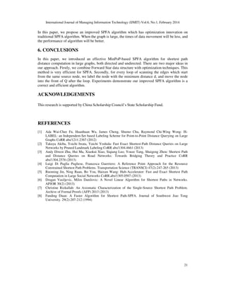International Journal of Managing Information Technology (IJMIT) Vol.6, No.1, February 2014
21
In this paper, we propose an improved SPFA algorithm which has optimization innovation on
traditional SPFA algorithm. When the graph is large, the times of data movement will be less, and
the performance of algorithm will be better.
6. CONCLUSIONS
In this paper, we introduced an effective MinPoP-based SPFA algorithm for shortest path
distance computation in large graphs, both directed and undirected. There are two major ideas in
our approach. Firstly, we combine Forward Star data structure with optimization techniques. This
method is very efficient for SPFA. Secondly, for every loop of scanning the edges which start
from the same source node, we label the node with the minimum distance d, and move the node
into the front of Q after the loop. Experiments demonstrate our improved SPFA algorithm is a
correct and efficient algorithm.
ACKNOWLEDGEMENTS
This research is supported by China Scholarship Council’s State Scholarship Fund.
REFERENCES
[1] Ada Wai-Chee Fu, Huanhuan Wu, James Cheng, Shumo Chu, Raymond Chi-Wing Wong: IS-
LABEL: an Independent-Set based Labeling Scheme for Point-to-Point Distance Querying on Large
Graphs CoRR abs/1211.2367 (2012)
[2] Takuya Akiba, Yoichi Iwata, Yuichi Yoshida: Fast Exact Shortest-Path Distance Queries on Large
Networks by Pruned Landmark Labeling CoRR abs/1304.4661 (2013)
[3] Andy Diwen Zhu, Hui Ma, Xiaokui Xiao, Siqiang Luo, Youze Tang, Shuigeng Zhou: Shortest Path
and Distance Queries on Road Networks: Towards Bridging Theory and Practice CoRR
abs/1304.2576 (2013)
[4] Luigi Di Puglia Pugliese, Francesca Guerriero: A Reference Point Approach for the Resource
Constrained Shortest Path Problems. Transportation Science (TRANSCI) 47(2):247-265 (2013)
[5] Ruoming Jin, Ning Ruan, Bo You, Haixun Wang: Hub-Accelerator: Fast and Exact Shortest Path
Computation in Large Social Networks CoRR.abs/1305.0507 (2013)
[6] Dragan Vasiljevic, Milos Danilovic: A Novel Linear Algorithm for Shortest Paths in Networks.
APJOR 30(2) (2013)
[7] Christine Rizkallah: An Axiomatic Characterization of the Single-Source Shortest Path Problem.
Archive of Formal Proofs (AFP) 2013 (2013)
[8] Fanding Duan: A Faster Algorithm for Shortest Path-SPFA. Journal of Southwest Jiao Tong
University. 29(2):207-212 (1994)
 
