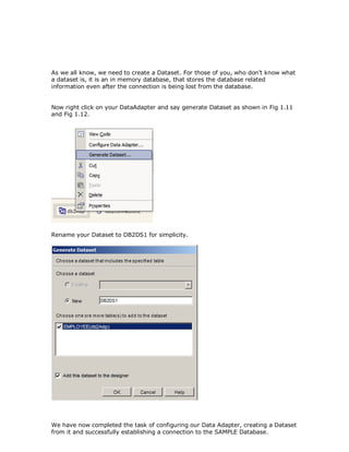 As we all know, we need to create a Dataset. For those of you, who don’t know what
a dataset is, it is an in memory database, that stores the database related
information even after the connection is being lost from the database.


Now right click on your DataAdapter and say generate Dataset as shown in Fig 1.11
and Fig 1.12.




Rename your Dataset to DB2DS1 for simplicity.




We have now completed the task of configuring our Data Adapter, creating a Dataset
from it and successfully establishing a connection to the SAMPLE Database.
 