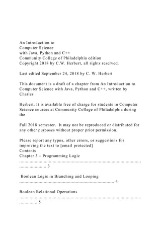 An Introduction to
Computer Science
with Java, Python and C++
Community College of Philadelphia edition
Copyright 2018 by C.W. Herbert, all rights reserved.
Last edited September 24, 2018 by C. W. Herbert
This document is a draft of a chapter from An Introduction to
Computer Science with Java, Python and C++, written by
Charles
Herbert. It is available free of charge for students in Computer
Science courses at Community College of Philadelphia during
the
Fall 2018 semester. It may not be reproduced or distributed for
any other purposes without proper prior permission.
Please report any typos, other errors, or suggestions for
improving the text to [email protected]
Contents
Chapter 3 – Programming Logic
...............................................................................................
..................... 3
Boolean Logic in Branching and Looping
.......................................................................... 4
Boolean Relational Operations
...............................................................................................
.............. 5
 