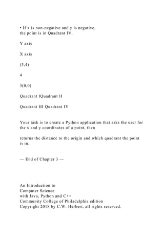 • If x is non-negative and y is negative,
the point is in Quadrant IV.
Y axis
X axis
(3,4)
4
3(0,0)
Quadrant IQuadrant II
Quadrant III Quadrant IV
Your task is to create a Python application that asks the user for
the x and y coordinates of a point, then
returns the distance to the origin and which quadrant the point
is in.
— End of Chapter 3 —
An Introduction to
Computer Science
with Java, Python and C++
Community College of Philadelphia edition
Copyright 2018 by C.W. Herbert, all rights reserved.
 