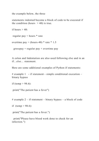 the example below, the three
statements indented become a block of code to be executed if
the condition (hours > 40) is true.
if hours > 40:
regular pay = hours * rate
overtime pay = (hours-40) * rate * 1.5
grosspay = regular pay + overtime pay
A colon and Indentation are also used following else and in an
if…else… statement.
Here are some additional examples of Python if statements:
# example 1 - if statement - simple conditional execution –
binary bypass
if (temp > 98.6):
print("The patient has a fever")
# example 2 – if statement – binary bypass – a block of code
if (temp > 98.6):
print("The patient has a fever.")
print("Please have blood work done to check for an
infection.")
 
