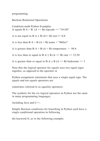 programming.
Boolean Relational Operations
Condition math Python Examples
A equals B A = B (A == B) zipcode == "19130"
A is not equal to B A ≠ B (A!= B) root != 0.0
A is less than B A < B (A < B) name < "Miller"
A is greater than B A > B (A > B) temperature > 98.6
A is less than or equal to B A ≤ B (A <= B) rate <= 12.50
A is greater than or equal to B A ≥ B (A >= B) bedrooms >= 3
Note that the logical operator for equals uses two equal signs
together, as opposed to the operator in
Python assignment statements that uses a single equal sign. The
equals and not equals operators are
sometimes referred to as equality operators.
The symbols for the six logical operators in Python are the same
in many programming languages,
including Java and C++.
Simple Boolean conditions for branching in Python each have a
single conditional operation in following
the keyword if, as in the following example:
 