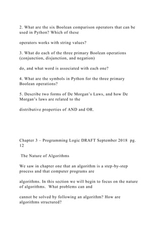 2. What are the six Boolean comparison operators that can be
used in Python? Which of these
operators works with string values?
3. What do each of the three primary Boolean operations
(conjunction, disjunction, and negation)
do, and what word is associated with each one?
4. What are the symbols in Python for the three primary
Boolean operations?
5. Describe two forms of De Morgan’s Laws, and how De
Morgan’s laws are related to the
distributive properties of AND and OR.
Chapter 3 – Programming Logic DRAFT September 2018 pg.
12
The Nature of Algorithms
We saw in chapter one that an algorithm is a step-by-step
process and that computer programs are
algorithms. In this section we will begin to focus on the nature
of algorithms. What problems can and
cannot be solved by following an algorithm? How are
algorithms structured?
 