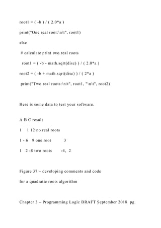 root1 = ( -b ) / ( 2.0*a )
print("One real root:nt", root1)
else
# calculate print two real roots
root1 = ( -b - math.sqrt(disc) ) / ( 2.0*a )
root2 = ( -b + math.sqrt(disc) ) / ( 2*a )
print("Two real roots:nt", root1, "nt", root2)
Here is some data to test your software.
A B C result
1 1 12 no real roots
1 - 6 9 one root 3
1 2 -8 two roots -4, 2
Figure 37 – developing comments and code
for a quadratic roots algorithm
Chapter 3 – Programming Logic DRAFT September 2018 pg.
 