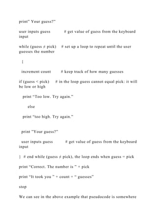 print” Your guess?”
user inputs guess # get value of guess from the keyboard
input
while (guess ≠ pick) # set up a loop to repeat until the user
guesses the number
{
increment count # keep track of how many guesses
if (guess < pick) # in the loop guess cannot equal pick: it will
be low or high
print “Too low. Try again.”
else
print “too high. Try again.”
print ”Your guess?”
user inputs guess # get value of guess from the keyboard
input
} # end while (guess ≠ pick), the loop ends when guess = pick
print “Correct. The number is ” + pick
print “It took you ” + count + “ guesses”
stop
We can see in the above example that pseudocode is somewhere
 
