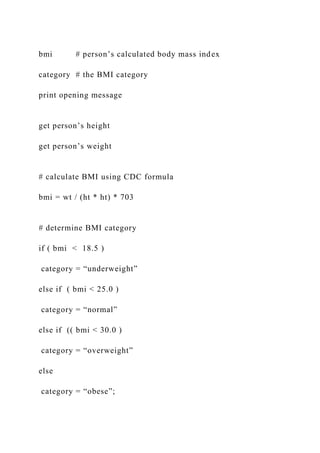 bmi # person’s calculated body mass index
category # the BMI category
print opening message
get person’s height
get person’s weight
# calculate BMI using CDC formula
bmi = wt / (ht * ht) * 703
# determine BMI category
if ( bmi < 18.5 )
category = “underweight”
else if ( bmi < 25.0 )
category = “normal”
else if (( bmi < 30.0 )
category = “overweight”
else
category = “obese”;
 