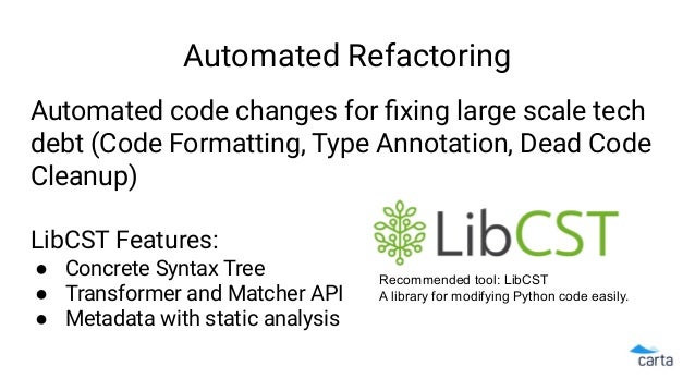 Automated Refactoring
Automated code changes for ﬁxing large scale tech
debt (Code Formatting, Type Annotation, Dead Code
Cleanup)
LibCST Features:
● Concrete Syntax Tree
● Transformer and Matcher API
● Metadata with static analysis
Recommended tool: LibCST
A library for modifying Python code easily.
 