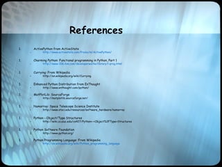References
1. ActivePython from ActiveState
– http://www.activestate.com/Products/ActivePython/
1. Charming Python: Functional programming in Python, Part 1
– http://www-106.ibm.com/developerworks/library/l-prog.html
1. Currying: From Wikipedia
– http://en.wikipedia.org/wiki/Currying
1. Enhanced Python Distribution from EnThought
– http://www.enthought.com/python/
1. MatPlotLib: SourceForge
– http://matplotlib.sourceforge.net/
1. Numarray: Space Telescope Science Institute
– http://www.stsci.edu/resources/software_hardware/numarray
1. Python - Object/Type Structures
– http://wiki.cs.uiuc.edu/cs427/Python+-+Object%2FType+Structures
1. Python Software Foundation
1. http://www.python.org/
1. Python Programming Language: From Wikipedia
– http://en.wikipedia.org/wiki/Python_programming_language
 