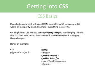 Getting Into CSS
CSS Basics
If you had a document just using HTML, no matter what tags you used it
would all look pretty bland. CSS makes everything look pretty.
On a high level, CSS lets you define property changes, like changing the font
size. CSS uses selectors to determine which elements on which to apply
those changes.
Here’s an example:
CSS:
p { font-size:18px; }

HTML:
<article>
<p>This Font</p>
<p>That Font</p>
<span>The Other</span>
</article>

 