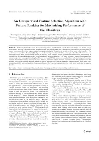 International Journal of Automation and Computing 12(5), October 2015, 511-517
DOI: 10.1007/s11633-014-0859-5
An Unsupervised Feature Selection Algorithm with
Feature Ranking for Maximizing Performance of
the Classiﬁers
Danasingh Asir Antony Gnana Singh1
Subramanian Appavu Alias Balamurugan2
Epiphany Jebamalar Leavline3
1
Department of Computer Science and Engineering, Bharathidasan Institute of Technology, Anna University, Tiruchirappalli 620024, India
2
Department of Information Technology, K.L.N College of Information Technology, Sivagangai 630611, India
3
Department of Electronics and Communication Engineering, Bharathidasan Institute of Technology, Anna University,
Tiruchirappalli 620024, India
Abstract: Prediction plays a vital role in decision making. Correct prediction leads to right decision making to save the life, energy,
eﬀorts, money and time. The right decision prevents physical and material losses and it is practiced in all the ﬁelds including medical,
ﬁnance, environmental studies, engineering and emerging technologies. Prediction is carried out by a model called classiﬁer. The
predictive accuracy of the classiﬁer highly depends on the training datasets utilized for training the classiﬁer. The irrelevant and
redundant features of the training dataset reduce the accuracy of the classiﬁer. Hence, the irrelevant and redundant features must be
removed from the training dataset through the process known as feature selection. This paper proposes a feature selection algorithm
namely unsupervised learning with ranking based feature selection (FSULR). It removes redundant features by clustering and eliminates
irrelevant features by statistical measures to select the most signiﬁcant features from the training dataset. The performance of this
proposed algorithm is compared with the other seven feature selection algorithms by well known classiﬁers namely naive Bayes (NB),
instance based (IB1) and tree based J48. Experimental results show that the proposed algorithm yields better prediction accuracy for
classiﬁers.
Keywords: Feature selection algorithm, classiﬁcation, clustering, prediction, feature ranking, predictive model.
1 Introduction
Prediction plays a vital role in decision making. This
is done by the predictive model that is known as classi-
ﬁer or supervised learner[1]
. This predictive model is em-
ployed to predict the unseen and unknown data in vari-
ous applications[2]
. Improving the predictive accuracy is
a major challenge among the researchers. The accuracy
of the classiﬁer highly relies on the training dataset which
is used to train the predictive model. The irrelevant and
redundant features of the training dataset reduce the pre-
dictive accuracy[3]
. Hence, irrelevant and redundant fea-
tures must be eliminated from the training dataset for im-
proving the accuracy of the predictive model. The per-
formance improvement of the predictive model include im-
proving the predictive accuracy, reducing the time taken to
build the predictive model and reducing the number of fea-
tures present in the training dataset[3]
. Selecting signiﬁcant
features from the training dataset for improving the perfor-
mance of the supervised or unsupervised learner is known
as feature selection. This feature selection is classiﬁed as
wrapper, ﬁlter, embedded and hybrid methods[4]
.
The ﬁlter method selects the important features and re-
moves the redundant and irrelevant features from the given
Regular Paper
Manuscript received November 4, 2013; accepted April 3, 2014
Recommended by Editor-in-Chief Huo-Sheng Hu
c Institute of Automation, Chinese Academy of Science and
Springer-Verlag Berlin Heidelberg 2015
dataset using mathematical statistical measure. It performs
well regardless of the classiﬁer chosen, therefore it can work
for any type of classiﬁcation algorithm[5, 6]
.
The embedded method uses the training phase of the su-
pervised learning algorithm for selecting the important fea-
tures from the training dataset. Therefore, its performance
is based on the classiﬁers used[7]
.
The wrapper method uses the classiﬁer to determine im-
portant features available in the dataset[8]
. The combi-
nation of ﬁlter and wrapper method is known as hybrid
method[4, 9]
.
Many feature selection algorithms are proposed recently,
which concentrate only on removing the irrelevant features.
They do not deal with removing the redundant features
from the training dataset. These redundant features reduce
the accuracy of the classiﬁers. This paper proposes a ﬁlter
based feature selection algorithm named as unsupervised
learning with ranking based feature selection (FSULR).
This algorithm selects the most signiﬁcant features from the
dataset and removes the redundant and irrelevant features.
The unsupervised learner learns the training dataset using
expectation maximization function and groups the features
into various clusters and these clustered features are ranked
based on the χ2
measure within the cluster. The signiﬁcant
features from each cluster are chosen based on the threshold
function.
 