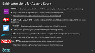 Bahir extensions for Apache Spark
MQTT – Enables reading data from MQTT Servers using Spark Streaming or Structured streaming.
• http://bahir.apache.org/docs/spark/current/spark-sql-streaming-mqtt/
• http://bahir.apache.org/docs/spark/current/spark-streaming-mqtt/
Couch DB/Cloudant – Enables reading data from CouchDB/Cloudant using Spark SQL and Spark
Streaming.
Twitter – Enables reading social data from twitter using Spark Streaming.
• http://bahir.apache.org/docs/spark/current/spark-streaming-twitter/
Akka – Enables reading data from Akka Actors using Spark Streaming or Structured Streaming.
• http://bahir.apache.org/docs/spark/current/spark-streaming-akka/
ZeroMQ – Enables reading data from ZeroMQ using Spark Streaming.
• http://bahir.apache.org/docs/spark/current/spark-streaming-zeromq/
27
 
