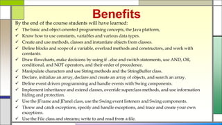 Benefits
By the end of the course students will have learned:
 The basic and object-oriented programming concepts, the Java platform,
 Know how to use constants, variables and various data types.
 Create and use methods, classes and instantiate objects from classes.
 Define blocks and scope of a variable, overload methods and constructors, and work with
constants.
 Draw flowcharts, make decisions by using if ..else and switch statements, use AND, OR,
conditional, and NOT operators, and their order of precedence.
 Manipulate characters and use String methods and the StringBuffer class.
 Declare, initialize an array, declare and create an array of objects, and search an array.
 Define event driven programming and handle events with Swing components.
 Implement inheritance and extend classes, override superclass methods, and use information
hiding and protection.
 Use the JFrame and JPanel class, use the Swing event listeners and Swing components.
 Throw and catch exceptions, specify and handle exceptions, and trace and create your own
exceptions.
 Use the File class and streams; write to and read from a file.
 